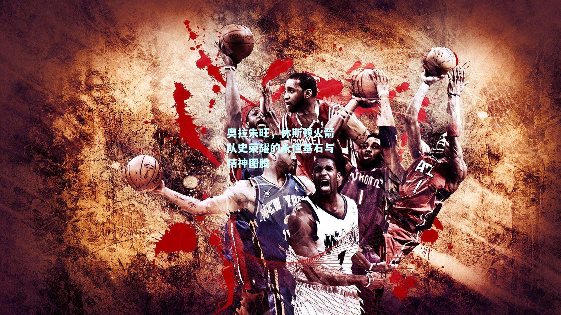 奥拉朱旺，休斯顿火箭队史荣耀的永恒基石与精神图腾